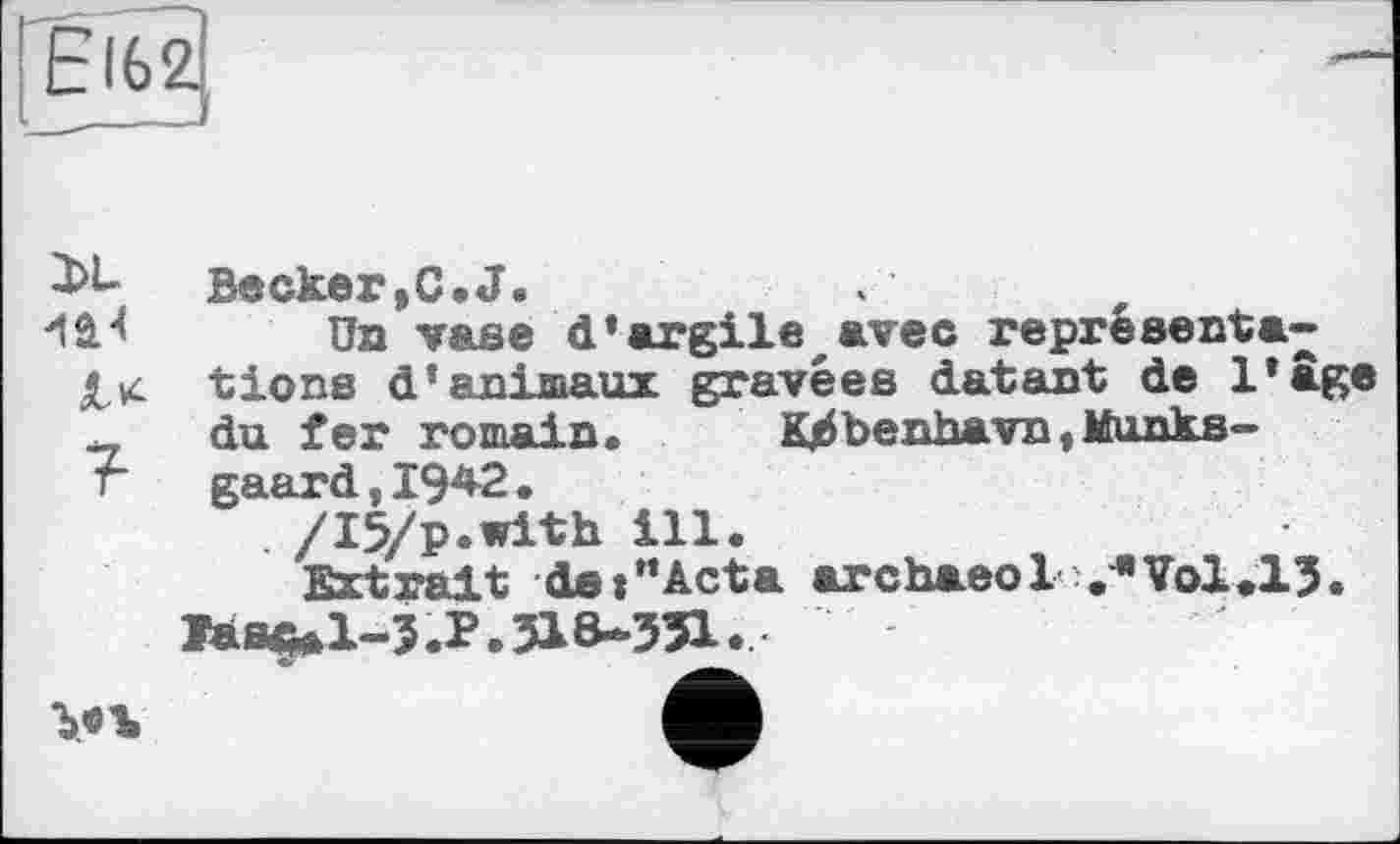 ﻿Еі62
2>L
?
Becker,C.J.
Un vase d’argile avec représentations d’animaux gravées datant de l’âge du fer romain.	K^benhavn,Munks-
gaard, 194-2.
/I5/p.with ill.
Extrait de»”Acta archaeol v* Vol.13.
Тане* 1-3. P. 31 MSI.
Ъ.«Ъ